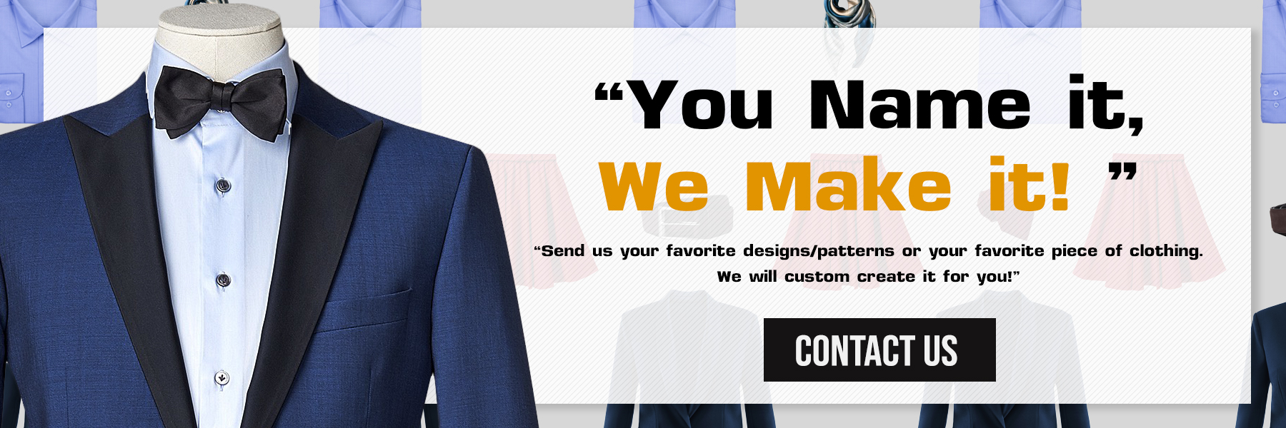 You name it, we make it, custom clothing for men and women in styles, colors, fabrics and sizes of your choice.